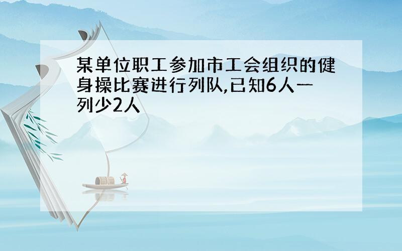 某单位职工参加市工会组织的健身操比赛进行列队,已知6人一列少2人