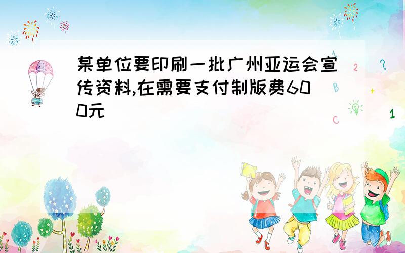 某单位要印刷一批广州亚运会宣传资料,在需要支付制版费600元