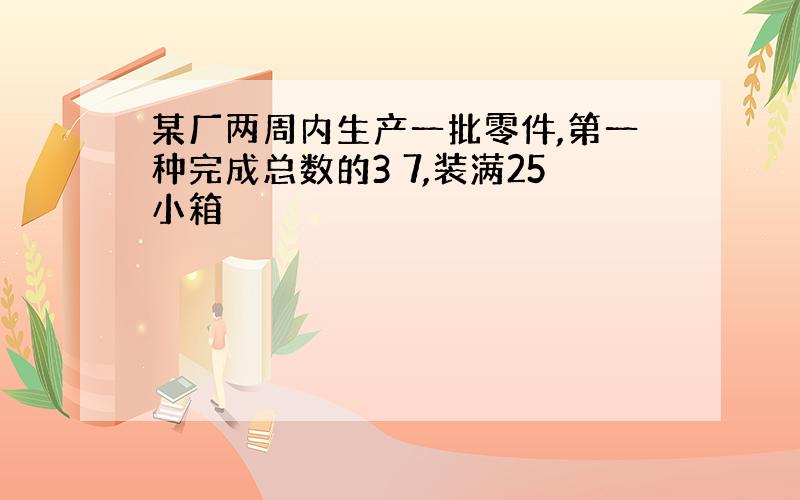 某厂两周内生产一批零件,第一种完成总数的3 7,装满25小箱