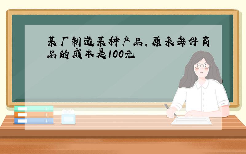 某厂制造某种产品,原来每件商品的成本是100元