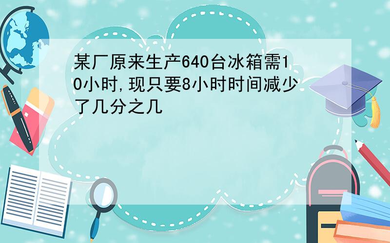 某厂原来生产640台冰箱需10小时,现只要8小时时间减少了几分之几