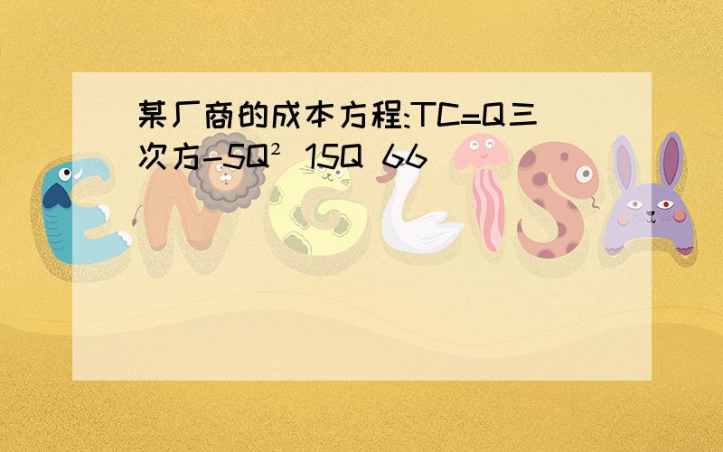 某厂商的成本方程:TC=Q三次方-5Q² 15Q 66