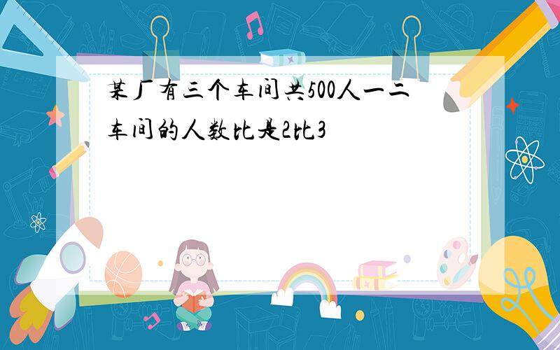 某厂有三个车间共500人一二车间的人数比是2比3