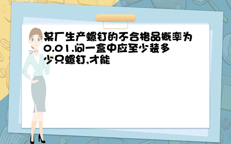 某厂生产螺钉的不合格品概率为0.01.问一盒中应至少装多少只螺钉,才能