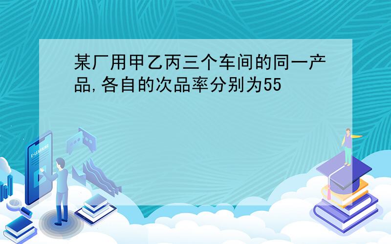 某厂用甲乙丙三个车间的同一产品,各自的次品率分别为55