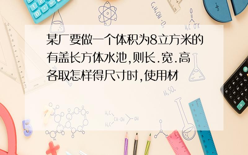 某厂要做一个体积为8立方米的有盖长方体水池,则长.宽.高各取怎样得尺寸时,使用材