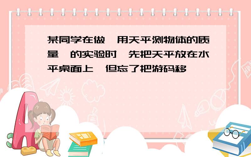 某同学在做"用天平测物体的质量"的实验时,先把天平放在水平桌面上,但忘了把游码移