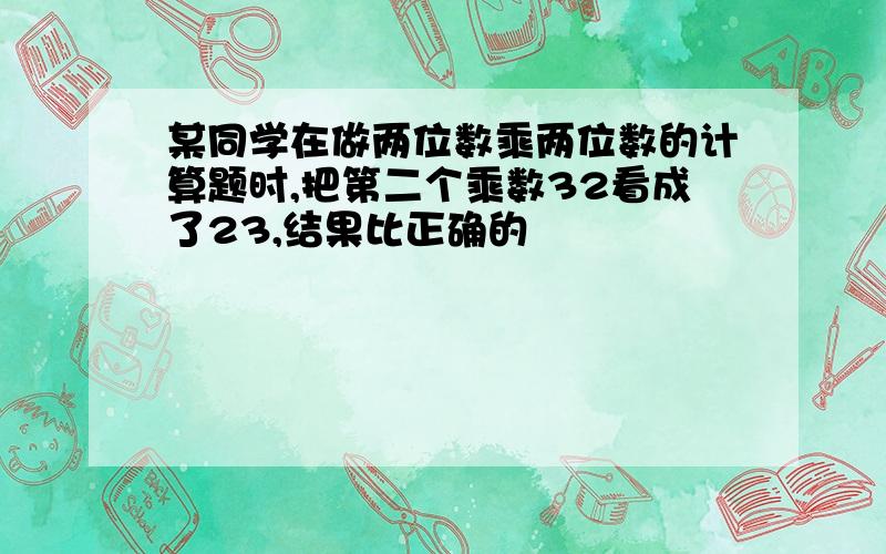 某同学在做两位数乘两位数的计算题时,把第二个乘数32看成了23,结果比正确的