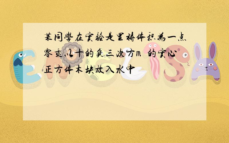 某同学在实验是里将体积为一点零乘以十的负三次方m³的实心正方体木块放入水中