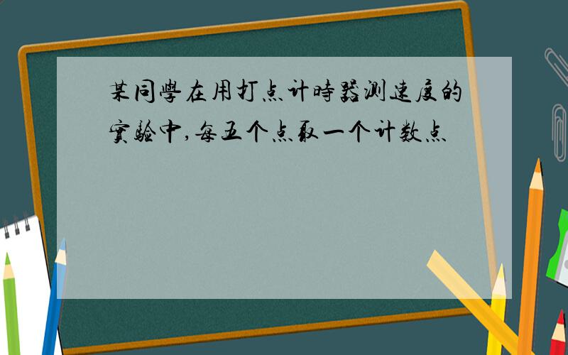 某同学在用打点计时器测速度的实验中,每五个点取一个计数点