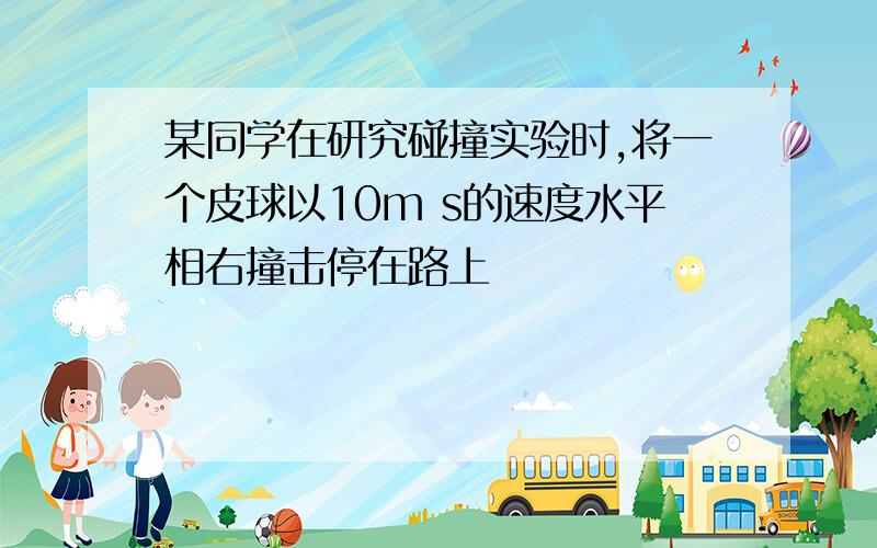 某同学在研究碰撞实验时,将一个皮球以10m s的速度水平相右撞击停在路上