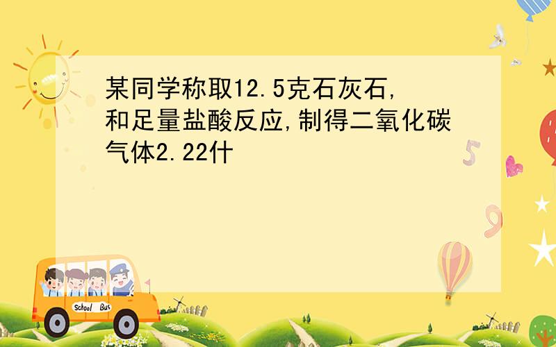 某同学称取12.5克石灰石,和足量盐酸反应,制得二氧化碳气体2.22什