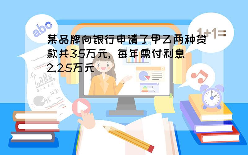 某品牌向银行申请了甲乙两种贷款共35万元, 每年需付利息2.25万元