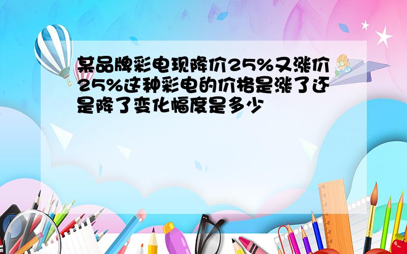 某品牌彩电现降价25%又涨价25%这种彩电的价格是涨了还是降了变化幅度是多少