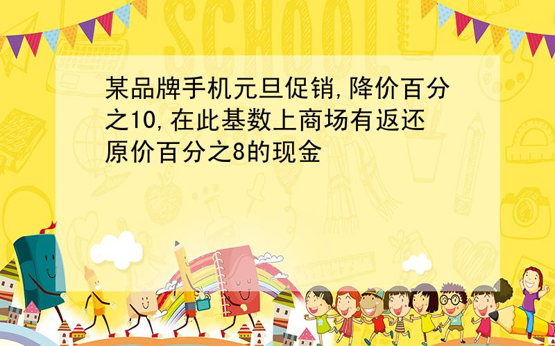 某品牌手机元旦促销,降价百分之10,在此基数上商场有返还原价百分之8的现金