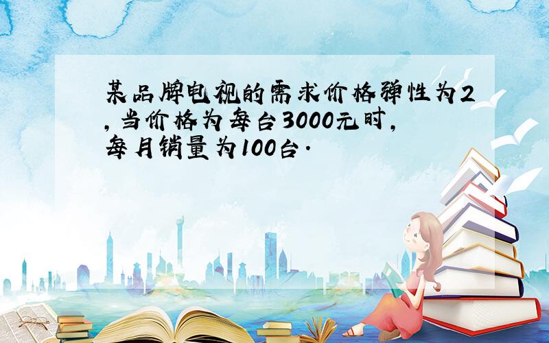 某品牌电视的需求价格弹性为2,当价格为每台3000元时,每月销量为100台.