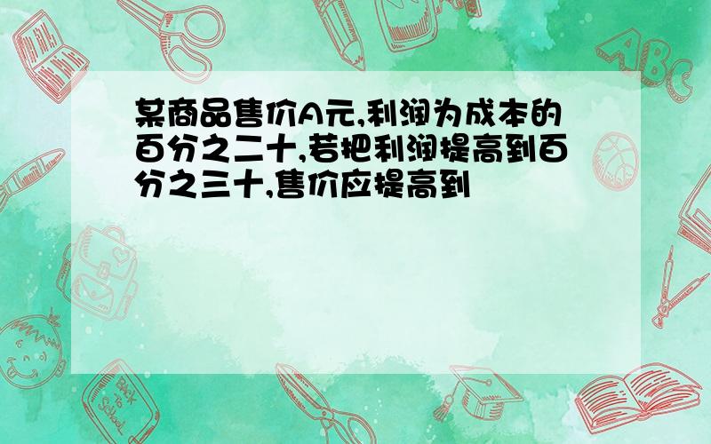 某商品售价A元,利润为成本的百分之二十,若把利润提高到百分之三十,售价应提高到