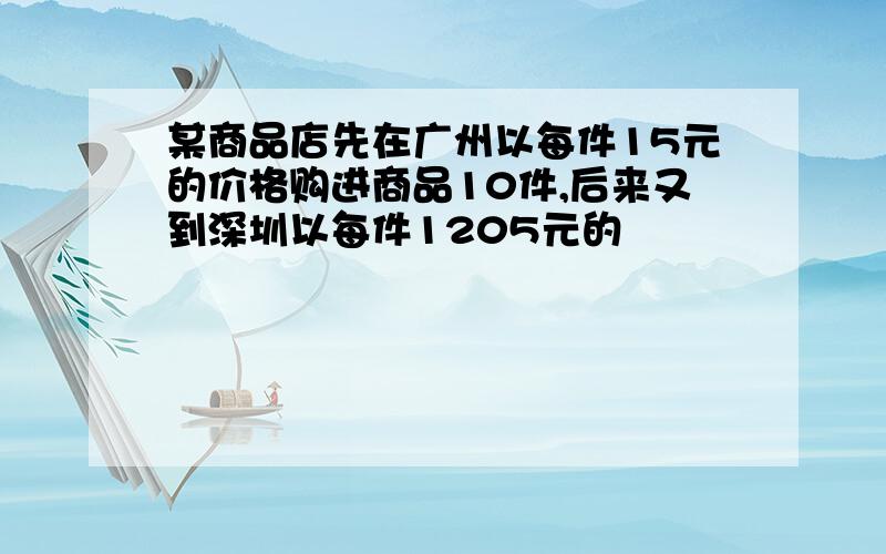 某商品店先在广州以每件15元的价格购进商品10件,后来又到深圳以每件1205元的