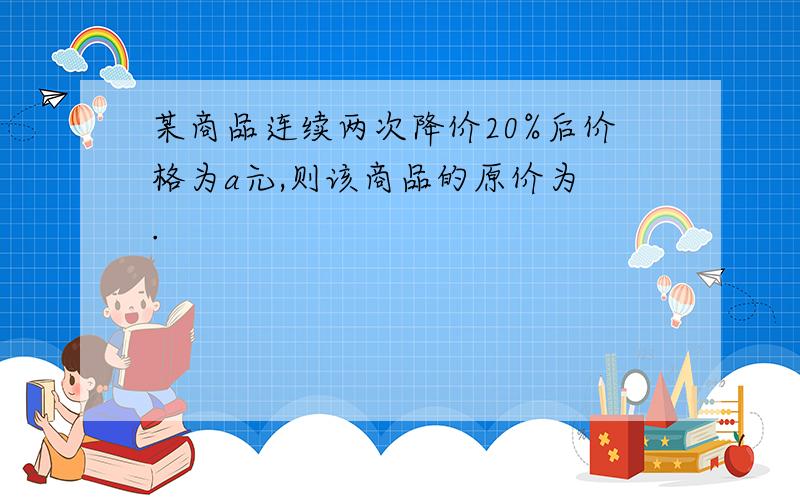 某商品连续两次降价20%后价格为a元,则该商品的原价为 .