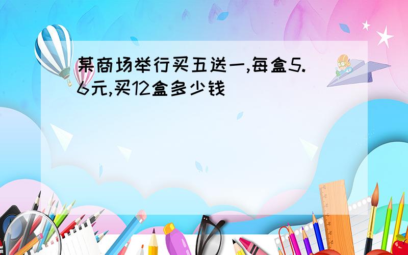 某商场举行买五送一,每盒5.6元,买12盒多少钱