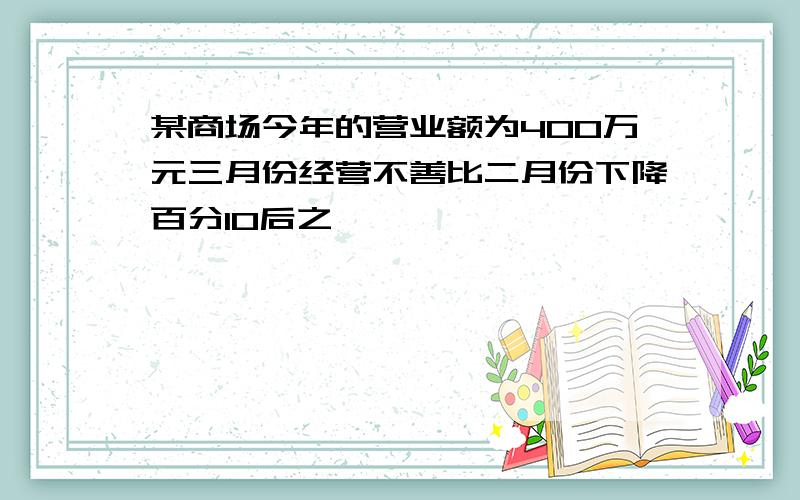 某商场今年的营业额为400万元三月份经营不善比二月份下降百分10后之