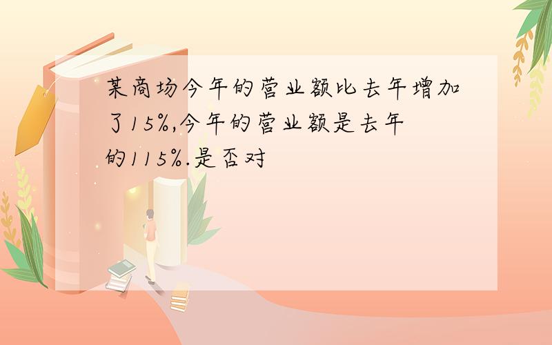 某商场今年的营业额比去年增加了15%,今年的营业额是去年的115%.是否对