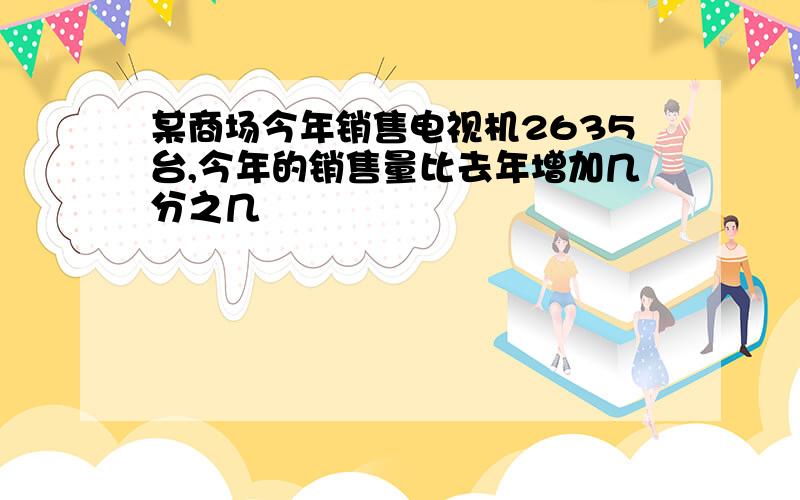 某商场今年销售电视机2635台,今年的销售量比去年增加几分之几