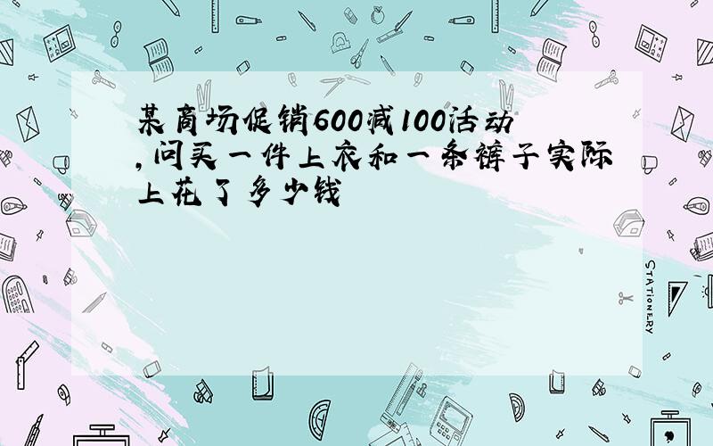 某商场促销600减100活动,问买一件上衣和一条裤子实际上花了多少钱