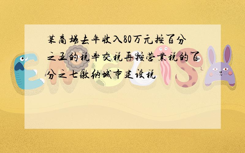 某商场去年收入80万元按百分之五的税率交税再按营业税的百分之七缴纳城市建设税