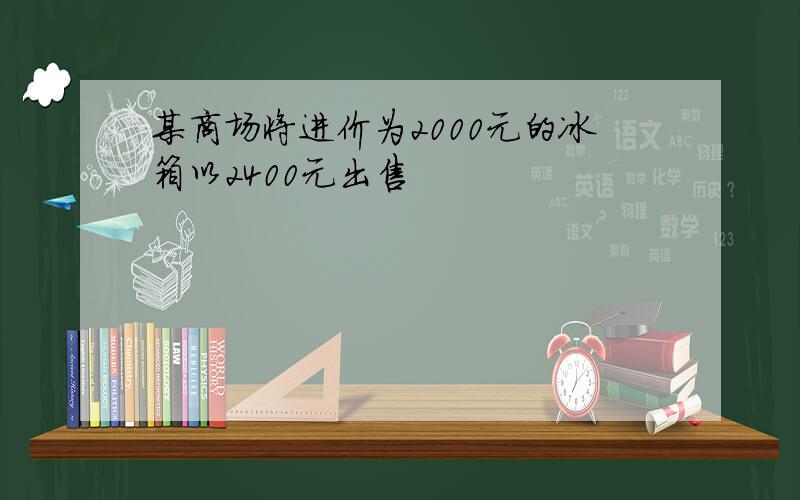 某商场将进价为2000元的冰箱以2400元出售