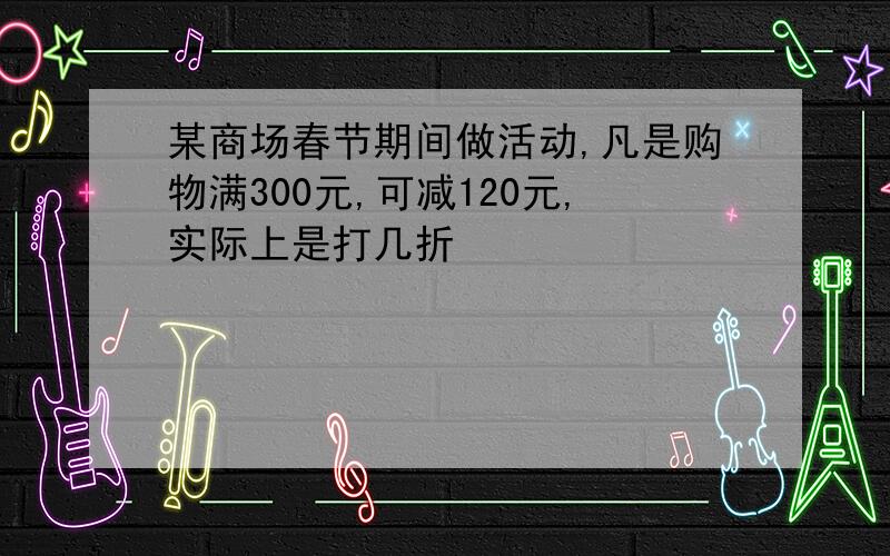 某商场春节期间做活动,凡是购物满300元,可减120元,实际上是打几折