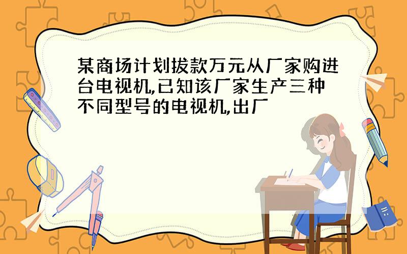 某商场计划拔款万元从厂家购进台电视机,已知该厂家生产三种不同型号的电视机,出厂