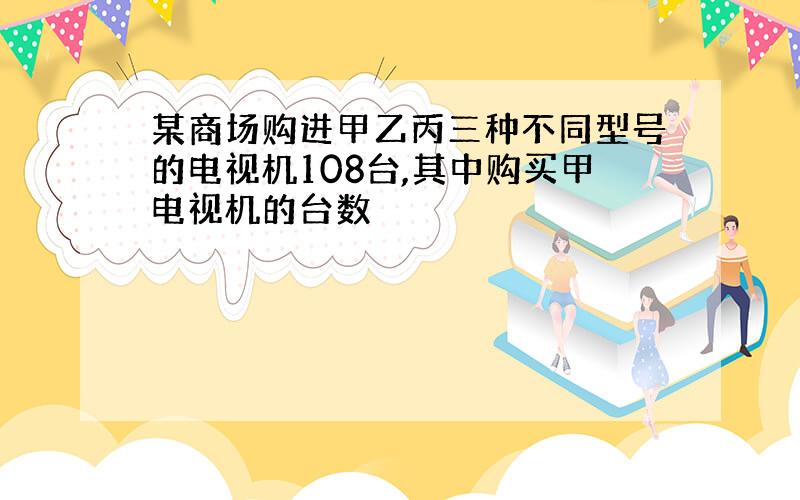 某商场购进甲乙丙三种不同型号的电视机108台,其中购买甲电视机的台数