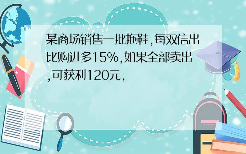 某商场销售一批拖鞋,每双信出比购进多15%,如果全部卖出,可获利120元,