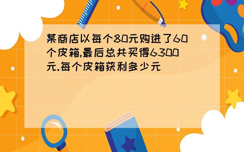 某商店以每个80元购进了60个皮箱,最后总共买得6300元.每个皮箱获利多少元