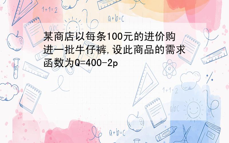 某商店以每条100元的进价购进一批牛仔裤,设此商品的需求函数为Q=400-2p