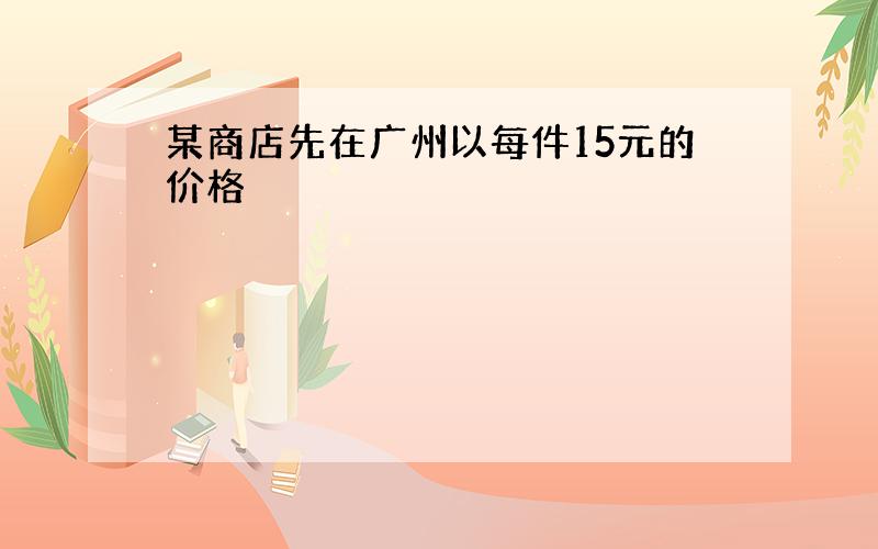 某商店先在广州以每件15元的价格