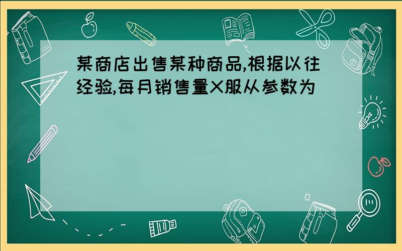 某商店出售某种商品,根据以往经验,每月销售量X服从参数为