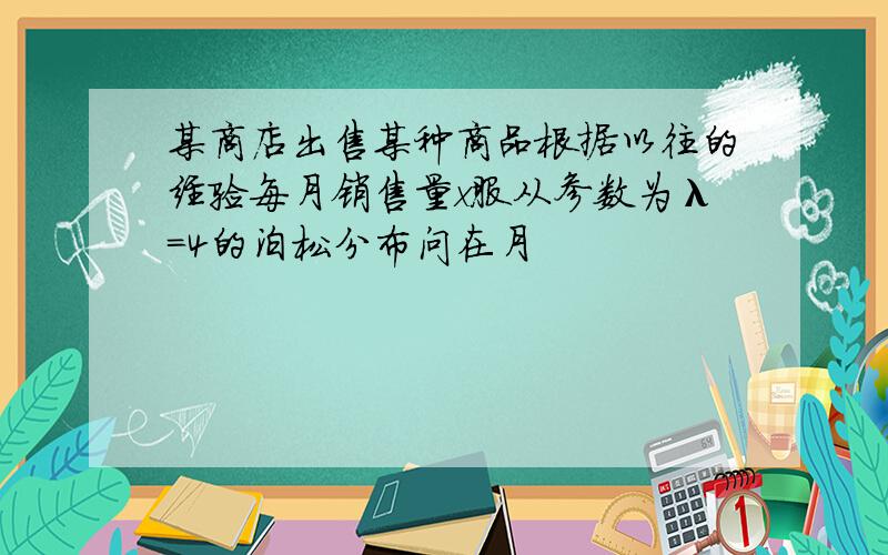 某商店出售某种商品根据以往的经验每月销售量x服从参数为λ=4的泊松分布问在月