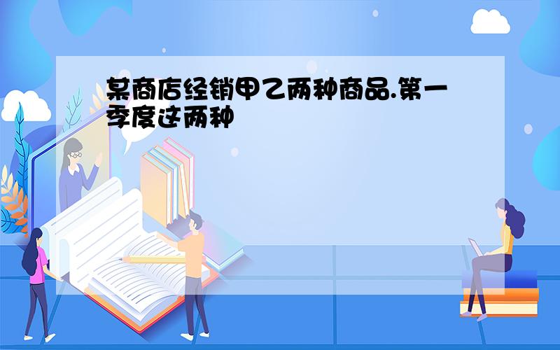 某商店经销甲乙两种商品.第一季度这两种