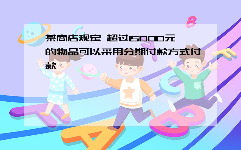 某商店规定 超过15000元的物品可以采用分期付款方式付款