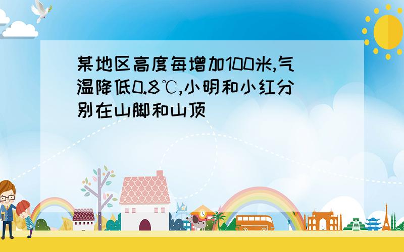 某地区高度每增加100米,气温降低0.8℃,小明和小红分别在山脚和山顶