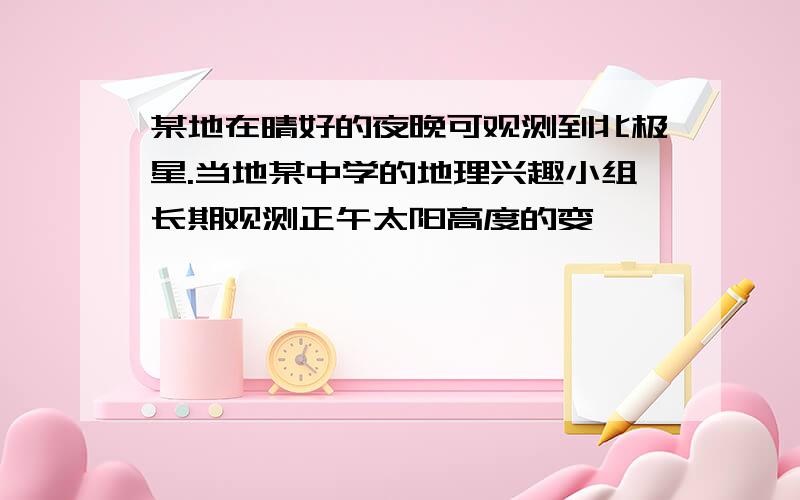 某地在晴好的夜晚可观测到北极星.当地某中学的地理兴趣小组长期观测正午太阳高度的变