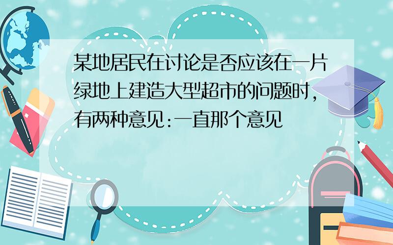 某地居民在讨论是否应该在一片绿地上建造大型超市的问题时,有两种意见:一直那个意见