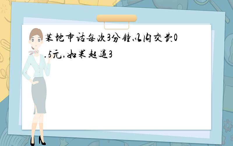 某地市话每次3分钟以内交费0.5元,如果超过3