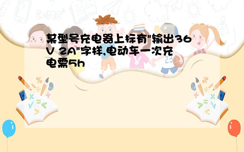 某型号充电器上标有"输出36V 2A"字样,电动车一次充电需5h