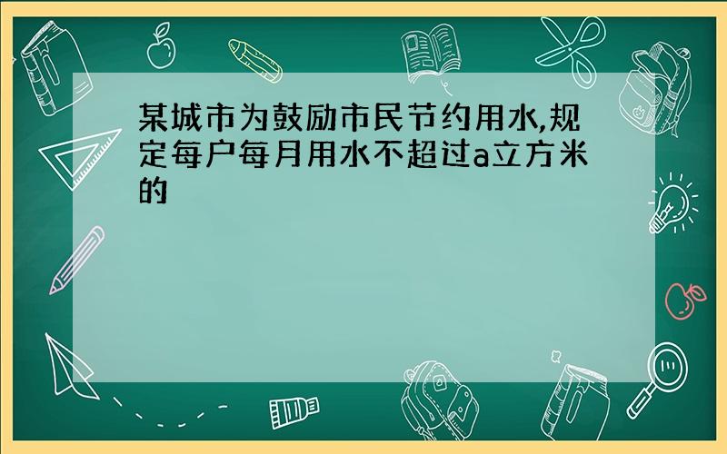 某城市为鼓励市民节约用水,规定每户每月用水不超过a立方米的