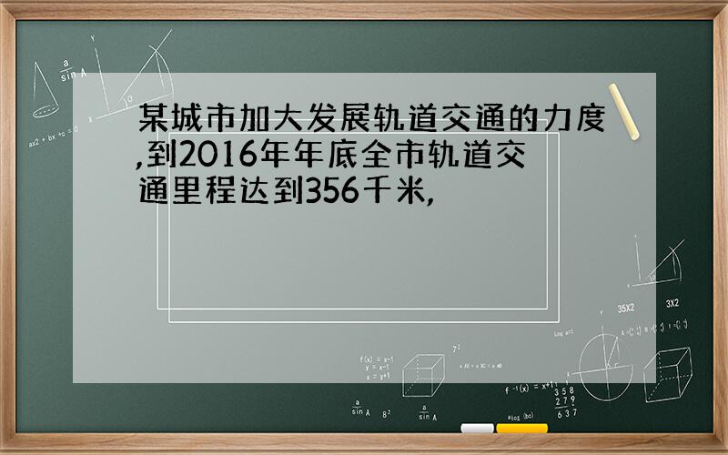 某城市加大发展轨道交通的力度,到2016年年底全市轨道交通里程达到356千米,