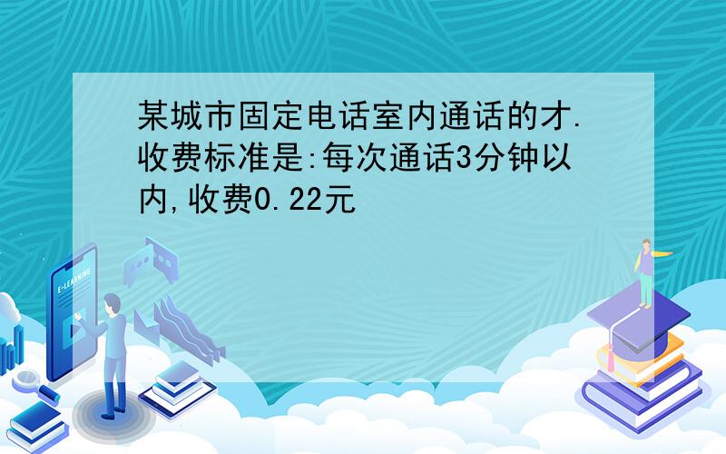 某城市固定电话室内通话的才.收费标准是:每次通话3分钟以内,收费0.22元