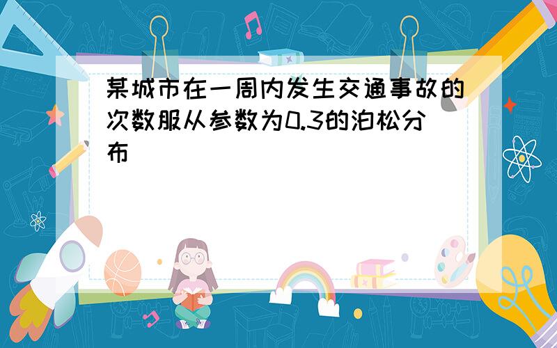 某城市在一周内发生交通事故的次数服从参数为0.3的泊松分布